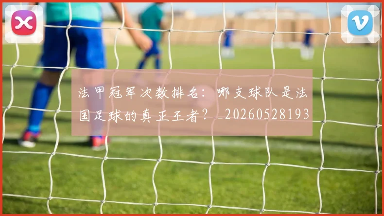 法甲冠军次数排名:哪支球队是法国足球的真正王者?_20260528193425_20260609232750
