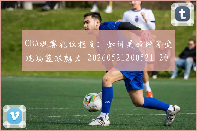 CBA观赛礼仪指南:如何更好地享受现场篮球魅力_20260521200521_20260606165310