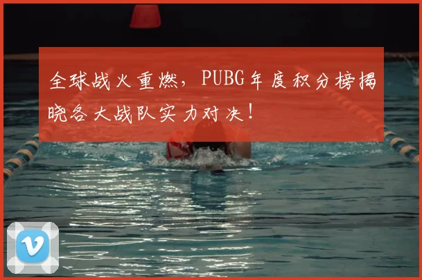 全球战火重燃,PUBG年度积分榜揭晓各大战队实力对决!