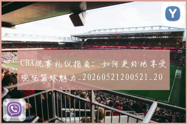 CBA观赛礼仪指南：如何更好地享受现场篮球魅力_20260521200521_20260606165310