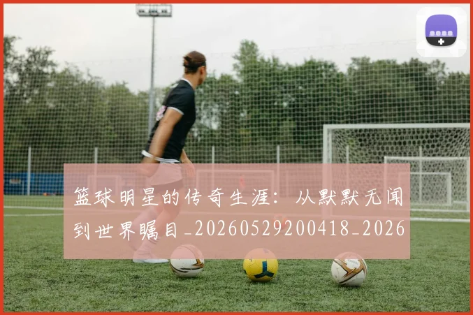 篮球明星的传奇生涯：从默默无闻到世界瞩目_20260529200418_20260610001002